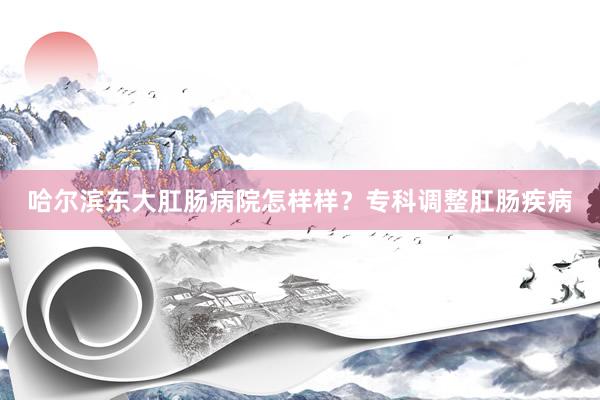 哈尔滨东大肛肠病院怎样样？专科调整肛肠疾病