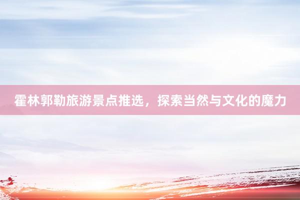 霍林郭勒旅游景点推选，探索当然与文化的魔力