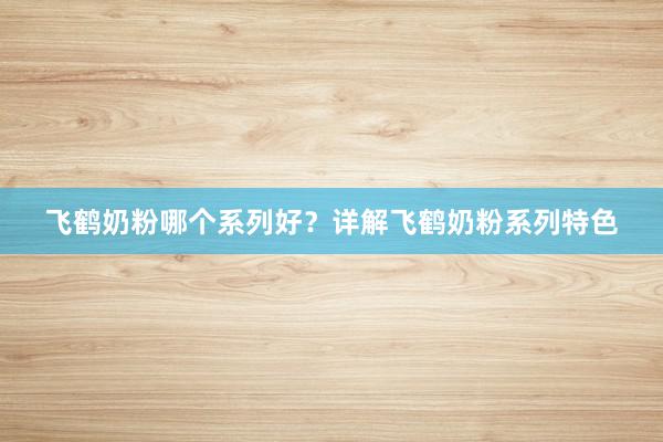 飞鹤奶粉哪个系列好？详解飞鹤奶粉系列特色